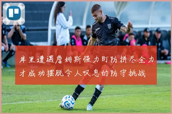库里遭遇詹姆斯强力盯防拼尽全力才成功摆脱令人叹息的防守挑战