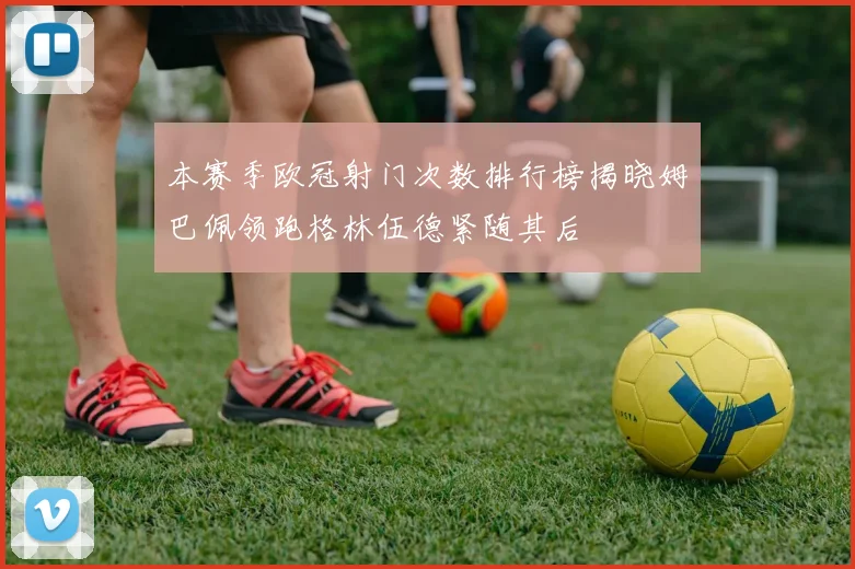 本赛季欧冠射门次数排行榜揭晓姆巴佩领跑格林伍德紧随其后