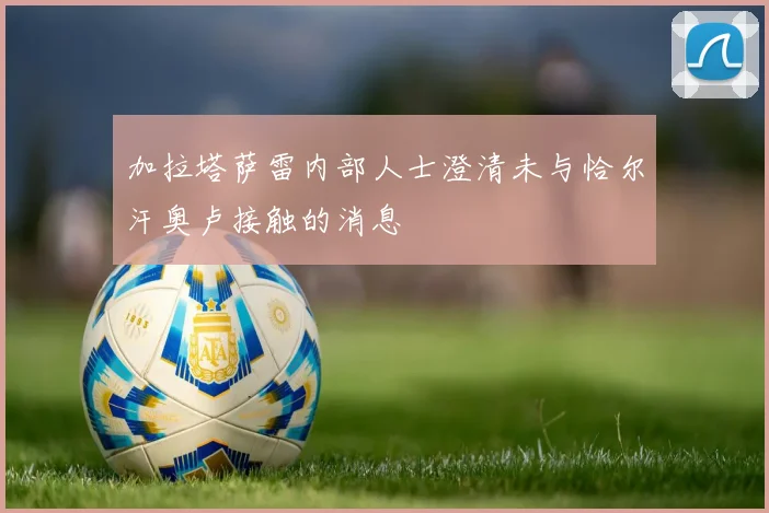 加拉塔萨雷内部人士澄清未与恰尔汗奥卢接触的消息