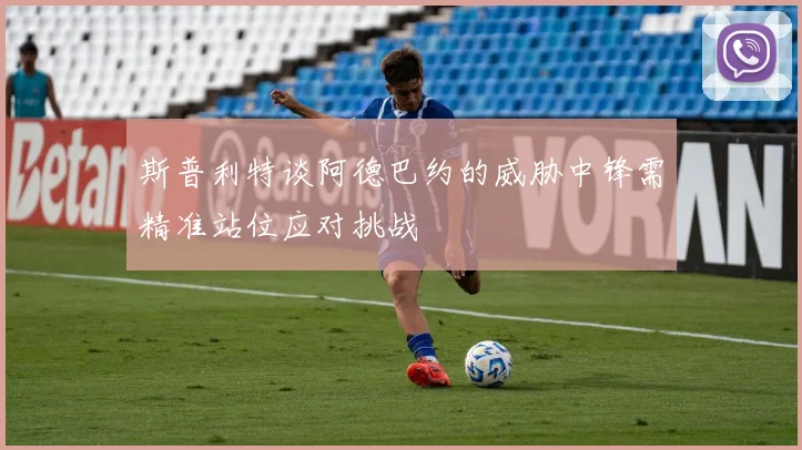 斯普利特谈阿德巴约的威胁中锋需精准站位应对挑战