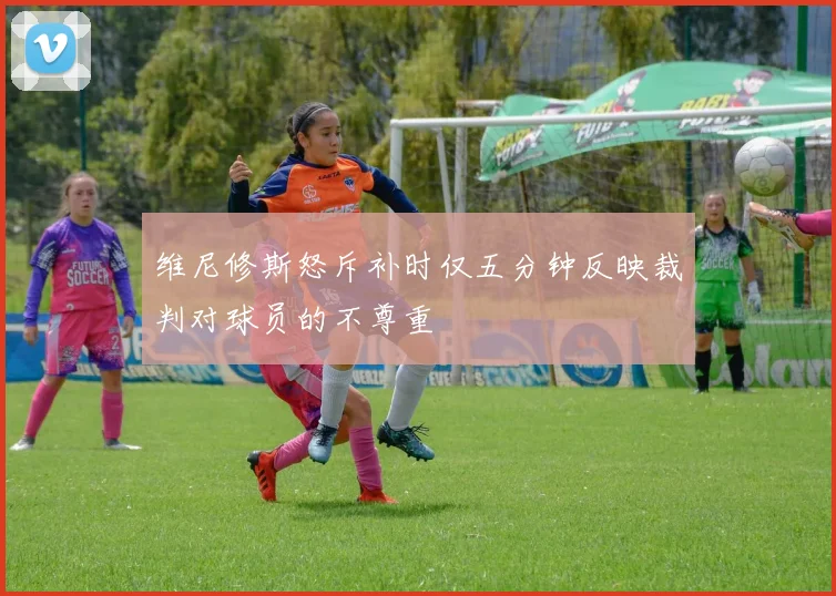 维尼修斯怒斥补时仅五分钟反映裁判对球员的不尊重