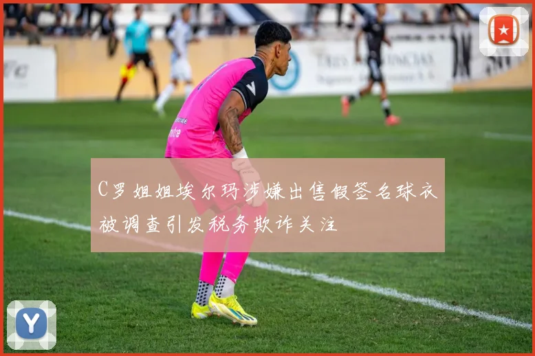 C罗姐姐埃尔玛涉嫌出售假签名球衣被调查引发税务欺诈关注