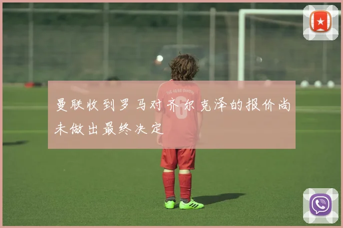 曼联收到罗马对齐尔克泽的报价尚未做出最终决定