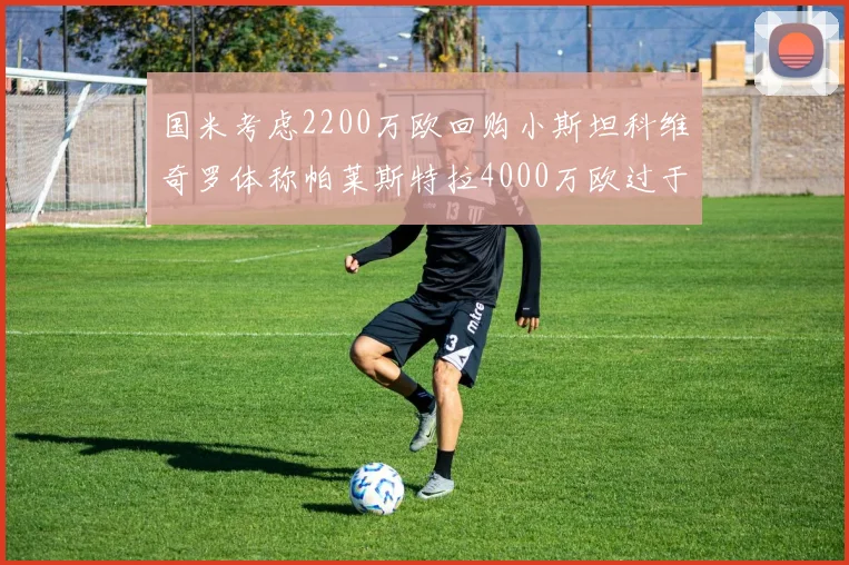 国米考虑2200万欧回购小斯坦科维奇罗体称帕莱斯特拉4000万欧过于昂贵