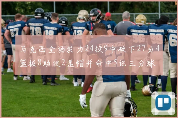 马克西全场发力24投9中砍下27分4篮板8助攻2盖帽并命中5记三分球
