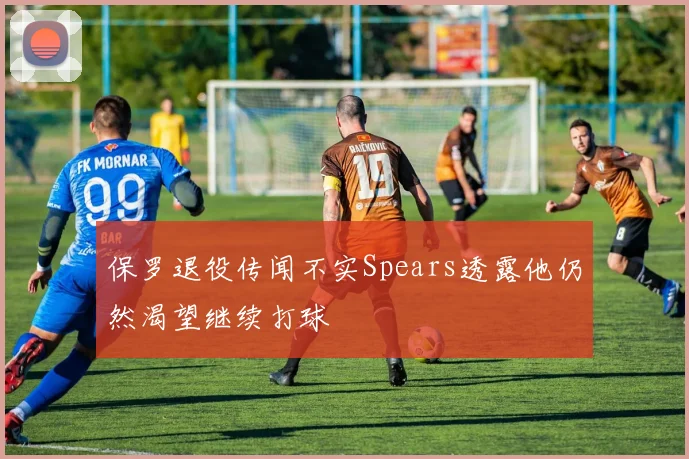 保罗退役传闻不实Spears透露他仍然渴望继续打球