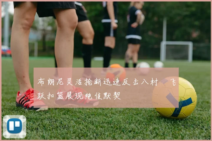 布朗尼灵活抢断迅速反击八村塁飞跃扣篮展现绝佳默契