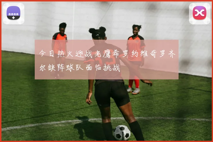 今日热火迎战老鹰希罗约维奇罗齐尔缺阵球队面临挑战