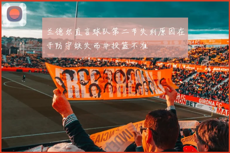 兰德尔直言球队第二节失利原因在于防守缺失而非投篮不准