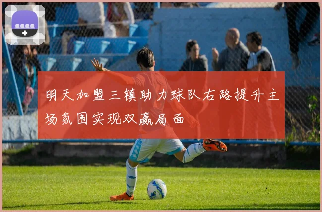 明天加盟三镇助力球队右路提升主场氛围实现双赢局面