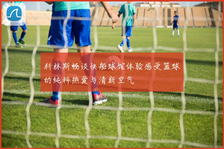 科林斯畅谈快船球馆体验感受篮球的纯粹热爱与清新空气