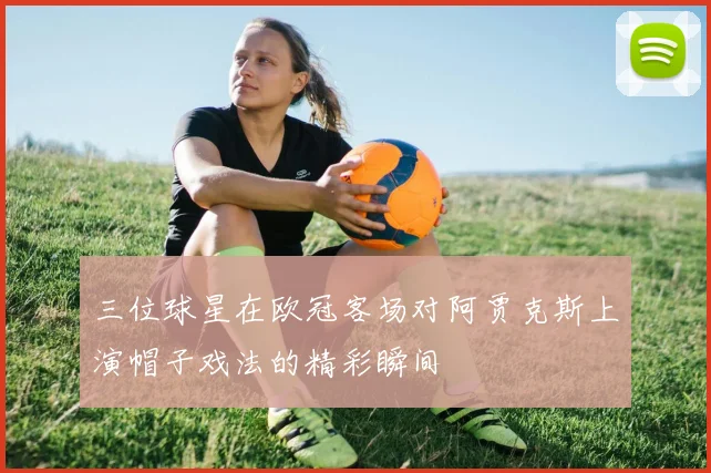 三位球星在欧冠客场对阿贾克斯上演帽子戏法的精彩瞬间