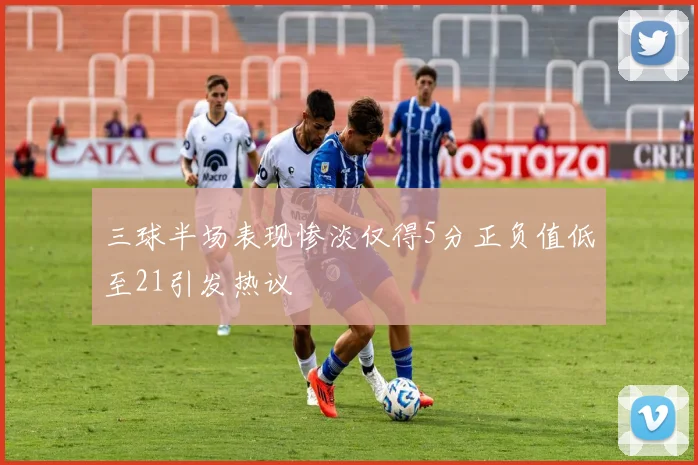 三球半场表现惨淡仅得5分正负值低至21引发热议