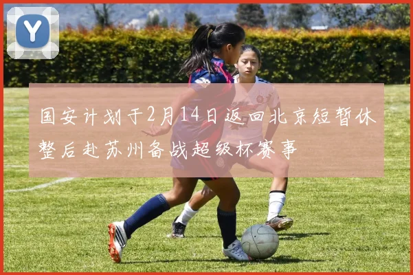 国安计划于2月14日返回北京短暂休整后赴苏州备战超级杯赛事