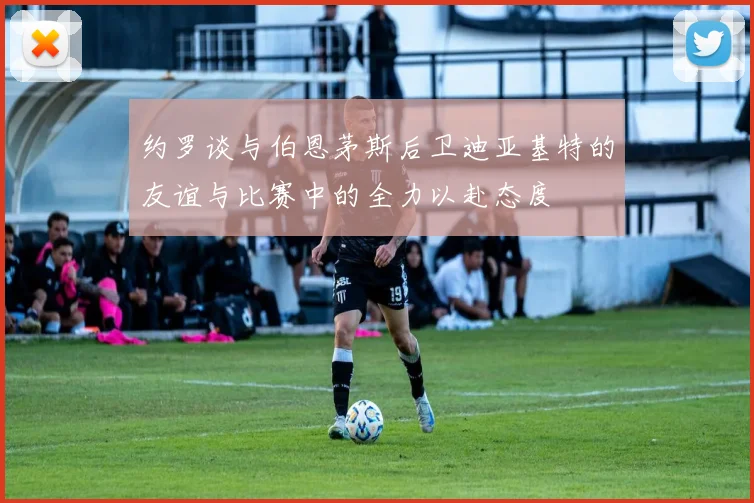 约罗谈与伯恩茅斯后卫迪亚基特的友谊与比赛中的全力以赴态度