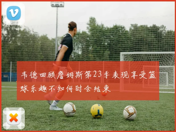 韦德回顾詹姆斯第23季表现享受篮球乐趣不知何时会结束