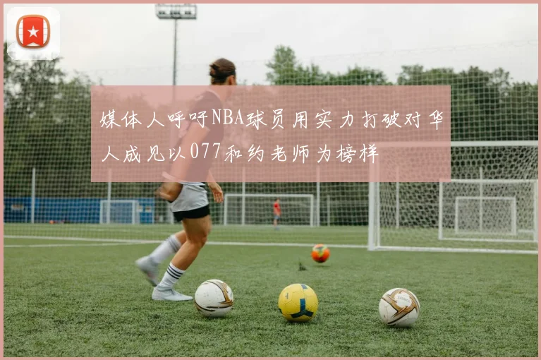媒体人呼吁NBA球员用实力打破对华人成见以077和约老师为榜样