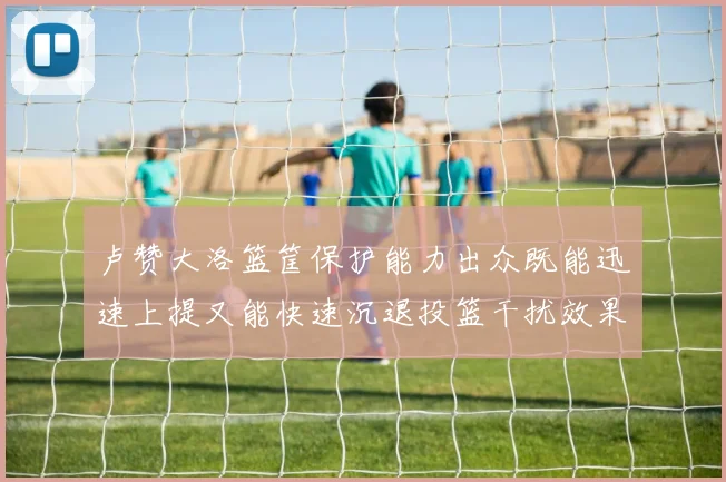 卢赞大洛篮筐保护能力出众既能迅速上提又能快速沉退投篮干扰效果显著