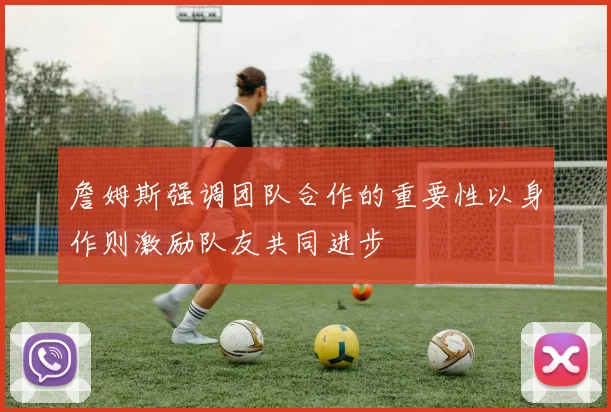 詹姆斯强调团队合作的重要性以身作则激励队友共同进步