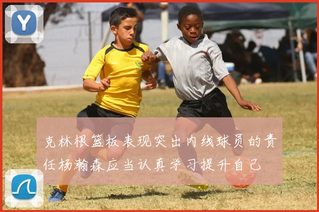 克林根篮板表现突出内线球员的责任杨瀚森应当认真学习提升自己