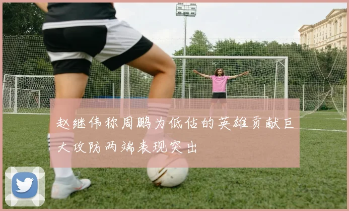 赵继伟称周鹏为低估的英雄贡献巨大攻防两端表现突出