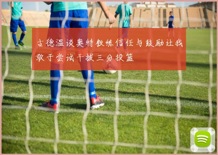 古德温谈奥特教练信任与鼓励让我敢于尝试干拔三分投篮
