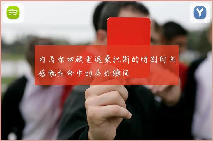 内马尔回顾重返桑托斯的特别时刻感慨生命中的美好瞬间