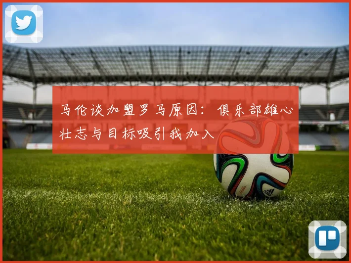 马伦谈加盟罗马原因：俱乐部雄心壮志与目标吸引我加入