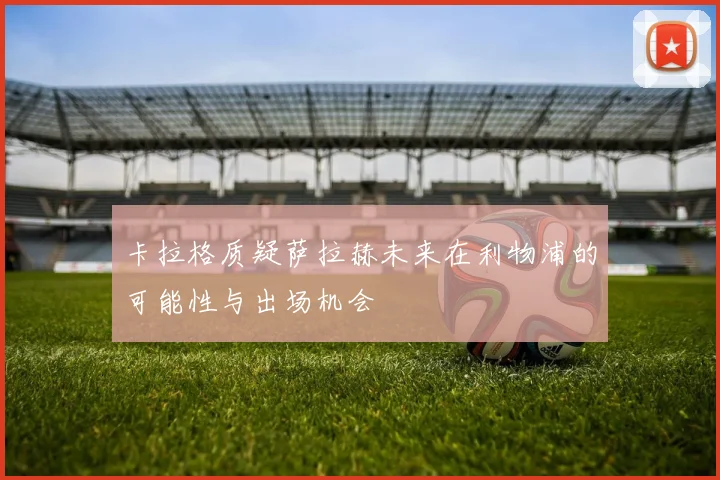 卡拉格质疑萨拉赫未来在利物浦的可能性与出场机会