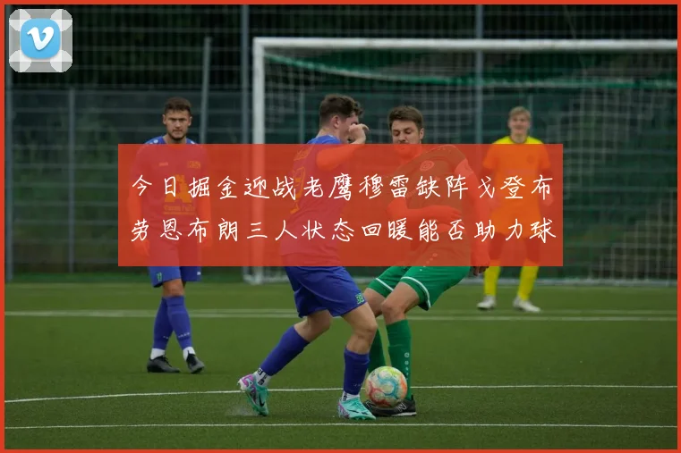今日掘金迎战老鹰穆雷缺阵戈登布劳恩布朗三人状态回暖能否助力球队取胜