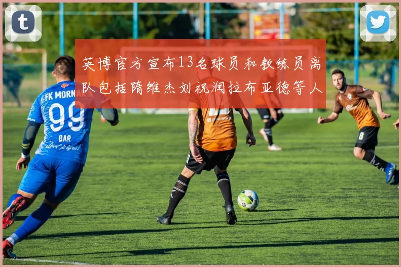 英博官方宣布13名球员和教练员离队包括隋维杰刘祝润拉布亚德等人