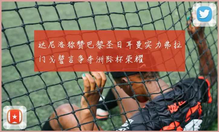 达尼洛称赞巴黎圣日耳曼实力弗拉门戈誓言争夺洲际杯荣耀