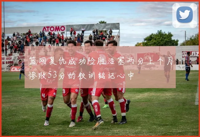 篮网复仇成功险胜活塞两分上个月惨败53分的教训铭记心中