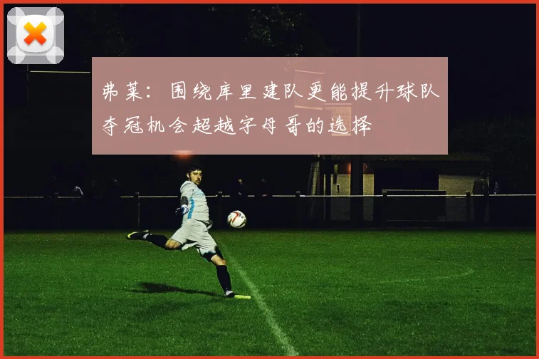 弗莱：围绕库里建队更能提升球队夺冠机会超越字母哥的选择