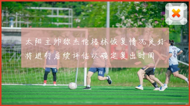 太阳主帅称杰伦格林恢复情况良好将进行后续评估以确定复出时间