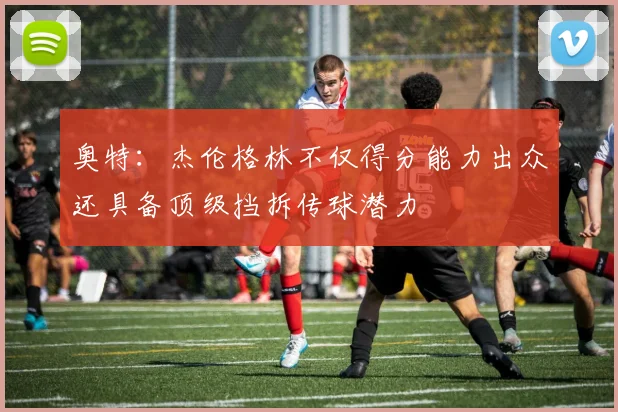 奥特：杰伦格林不仅得分能力出众还具备顶级挡拆传球潜力