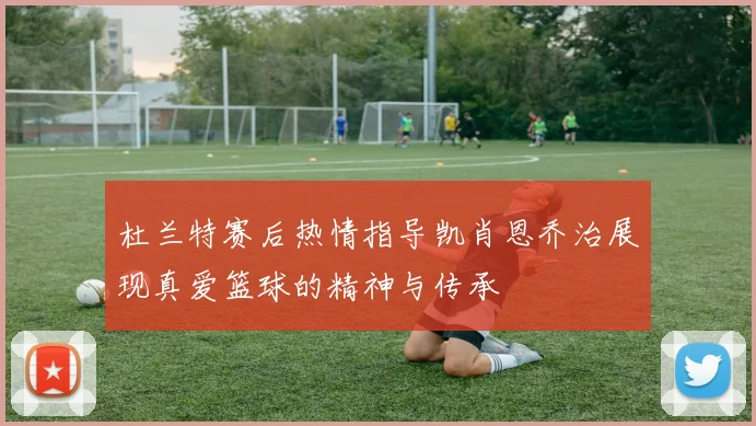 杜兰特赛后热情指导凯肖恩乔治展现真爱篮球的精神与传承