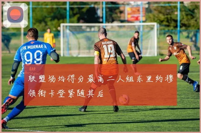 联盟场均得分最高二人组东里约穆领衔卡登紧随其后