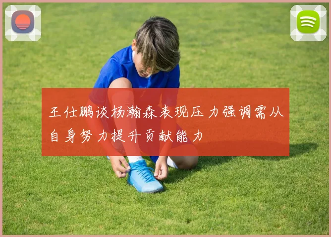 王仕鹏谈杨瀚森表现压力强调需从自身努力提升贡献能力